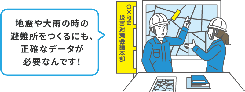 地震や大雨の時の避難所をつくるにも、正確なデータが必要なんです！