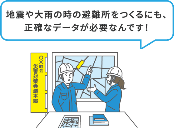 地震や大雨の時の避難所をつくるにも、正確なデータが必要なんです！