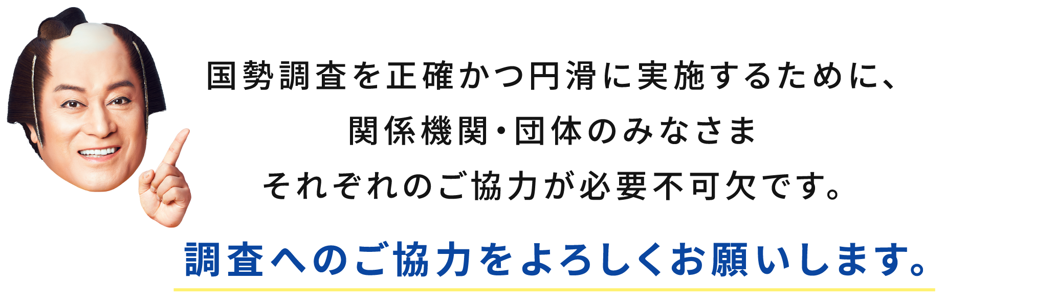 国勢調査を正確かつ円滑に実施するために、関係機関・団体のみなさまそれぞれのご協力が必要不可欠です。調査へのご協力をよろしくお願いします。