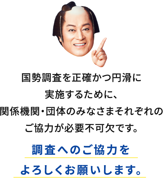 国勢調査を正確かつ円滑に実施するために、関係機関・団体のみなさまそれぞれのご協力が必要不可欠です。調査へのご協力をよろしくお願いします。