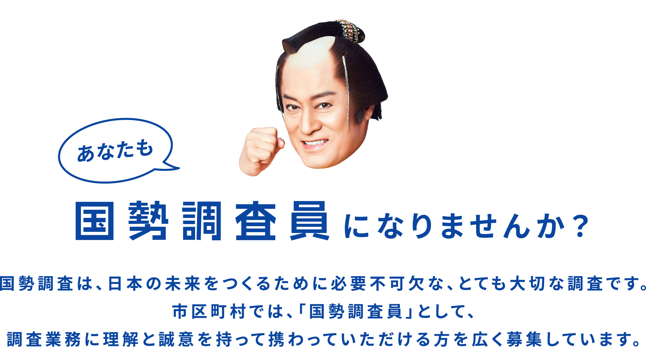 国勢調査は、日本の未来をつくるために必要不可欠な、とても大切な調査です。市区町村では、「国勢調査員」として、調査業務に理解と誠意を持って携わっていただける方を広く募集しています。