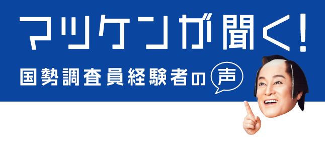 マツケンが聞く！調査員経験者の声