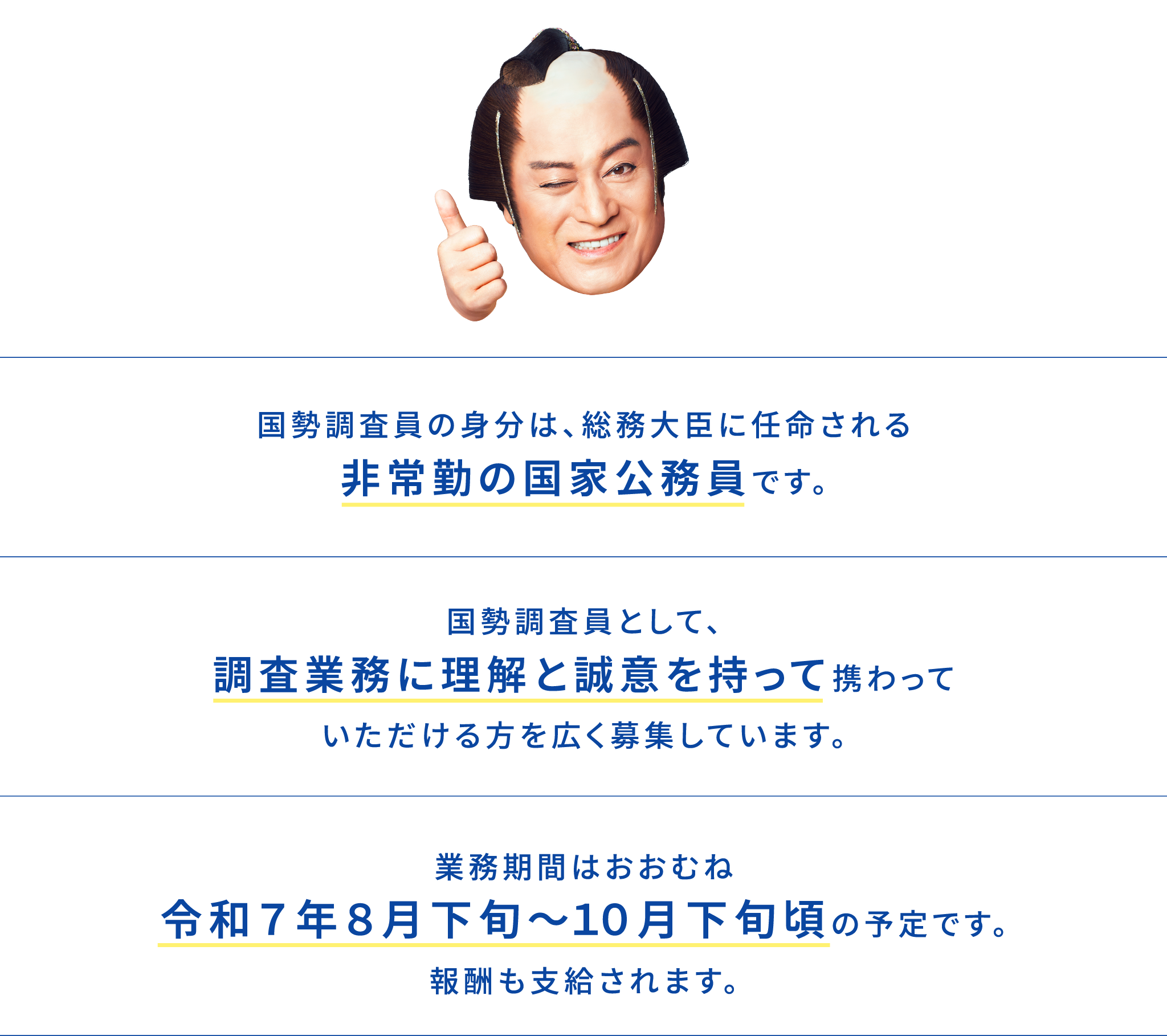 国勢調査員の身分は、総務大臣に任命される非常勤の国家公務員です。国勢調査員として、調査業務に理解と誠意を持って携わっていただける方を広く募集しています。業務期間は、おおむね令和７年８月下旬～１０月下旬頃の予定です。報酬も支給されます。