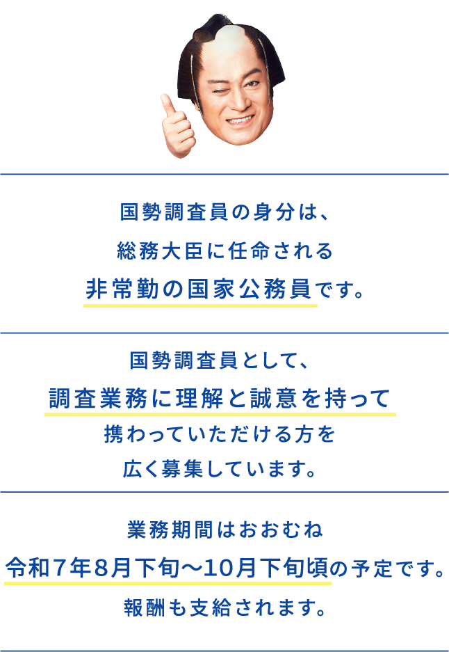 国勢調査員の身分は、総務大臣に任命される非常勤の国家公務員です。国勢調査員として、調査業務に理解と誠意を持って携わっていただける方を広く募集しています。業務期間は、おおむね令和７年８月下旬～１０月下旬頃の予定です。報酬も支給されます。